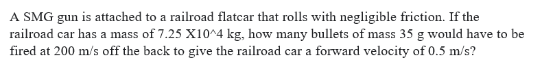 A SMG gun is attached to a railroad flatcar that rolls with negligible friction. If the
railroad car has a mass of 7.25 X10^4 kg, how many bullets of mass 35 g would have to be
fired at 200 m/s off the back to give the railroad car a forward velocity of 0.5 m/s?