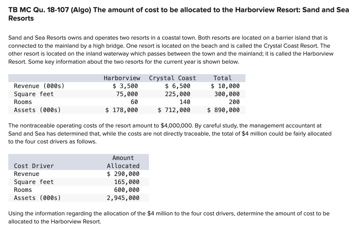 TB MC Qu. 18-107 (Algo) The amount of cost to be allocated to the Harborview Resort: Sand and Sea
Resorts
Sand and Sea Resorts owns and operates two resorts in a coastal town. Both resorts are located on a barrier island that is
connected to the mainland by a high bridge. One resort is located on the beach and is called the Crystal Coast Resort. The
other resort is located on the inland waterway which passes between the town and the mainland; it is called the Harborview
Resort. Some key information about the two resorts for the current year is shown below.
Revenue (000s)
Square feet
Rooms
Assets (000s)
Harborview
$ 3,500
75,000
60
$ 178,000
Cost Driver
Revenue
Square feet
Rooms
Assets (000s)
Crystal Coast
$ 6,500
225,000
140
$ 712,000
The nontraceable operating costs of the resort amount to $4,000,000. By careful study, the management accountant at
Sand and Sea has determined that, while the costs are not directly traceable, the total of $4 million could be fairly allocated
to the four cost drivers as follows.
Amount
Allocated
$ 290,000
165,000
600,000
2,945,000
Total
$ 10,000
300,000
200
$ 890,000
Using the information regarding the allocation of the $4 million to the four cost drivers, determine the amount of cost to be
allocated to the Harborview Resort.