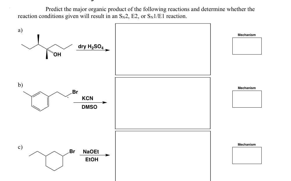 Predict the major organic product of the following reactions and determine whether the
reaction conditions given will result in an SN2, E2, or SN1/E1 reaction.
a)
b)
c)
"OH
dry H₂SO4
Br
KCN
DMSO
Br NaOEt
EtOH
Mechanism
Mechanism
Mechanism