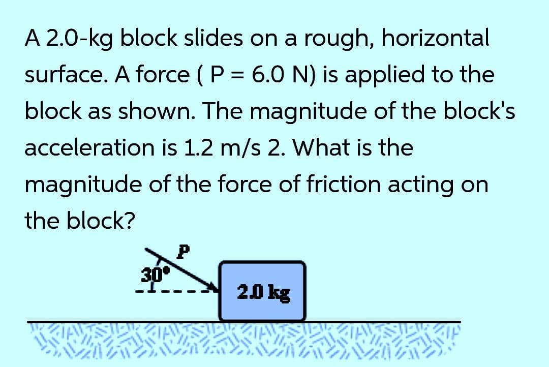 A 2.0-kg block slides on a rough, horizontal
surface. A force ( P = 6.0 N) is applied to the
block as shown. The magnitude of the block's
acceleration is 1.2 m/s 2. What is the
magnitude of the force of friction acting on
the block?
30°
20 kg
