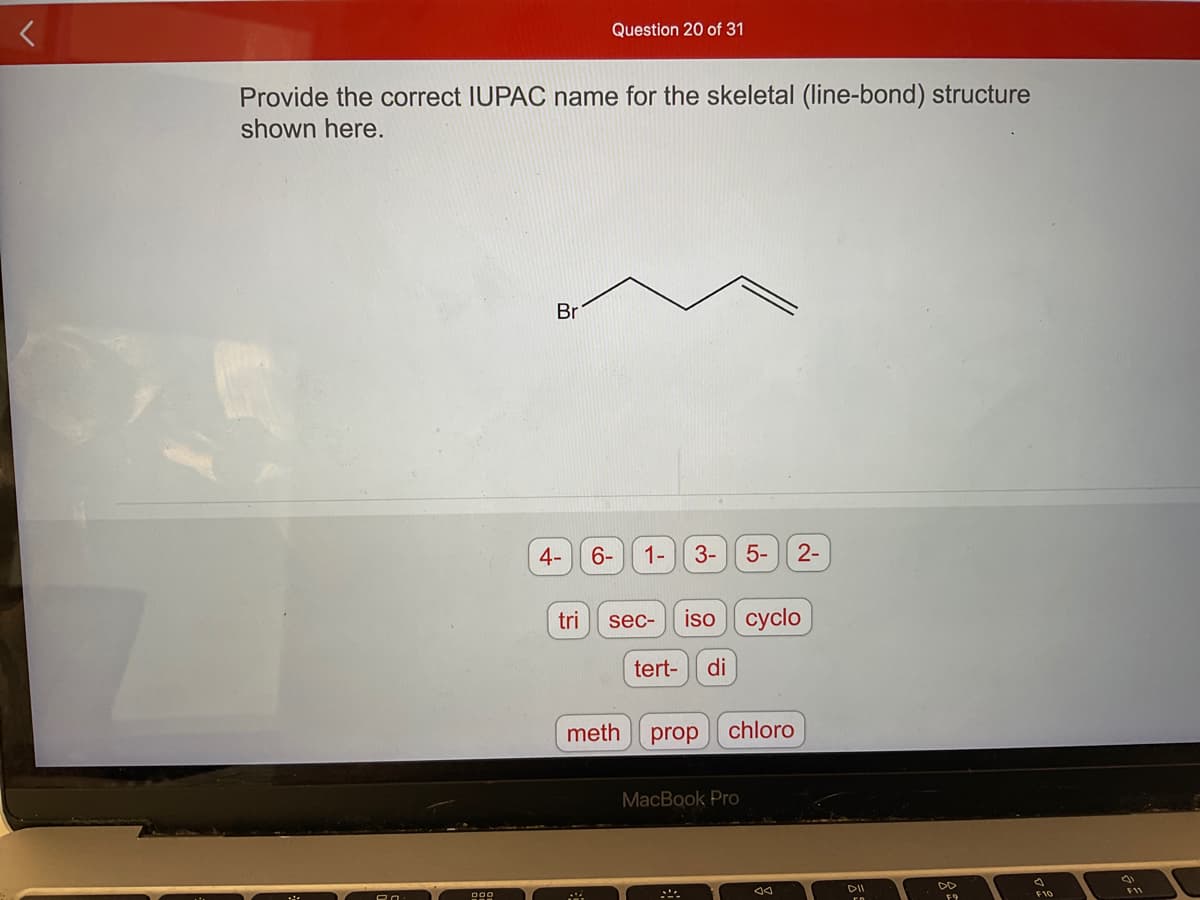 Provide the correct IUPAC name for the skeletal (line-bond) structure
shown here.
20
Br
4-
tri
Question 20 of 31
M
6-
1-
sec-
3-
iso cyclo
tert- di
meth prop
5- 2-
chloro
MacBook Pro
DII
F10
F11