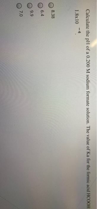 Calculate the pH of a 0.200 M sodium formate solution. The value of Ka for the formic acid HCOOH
-4
1.8x10
8.38
6.4
9.9
7.0
