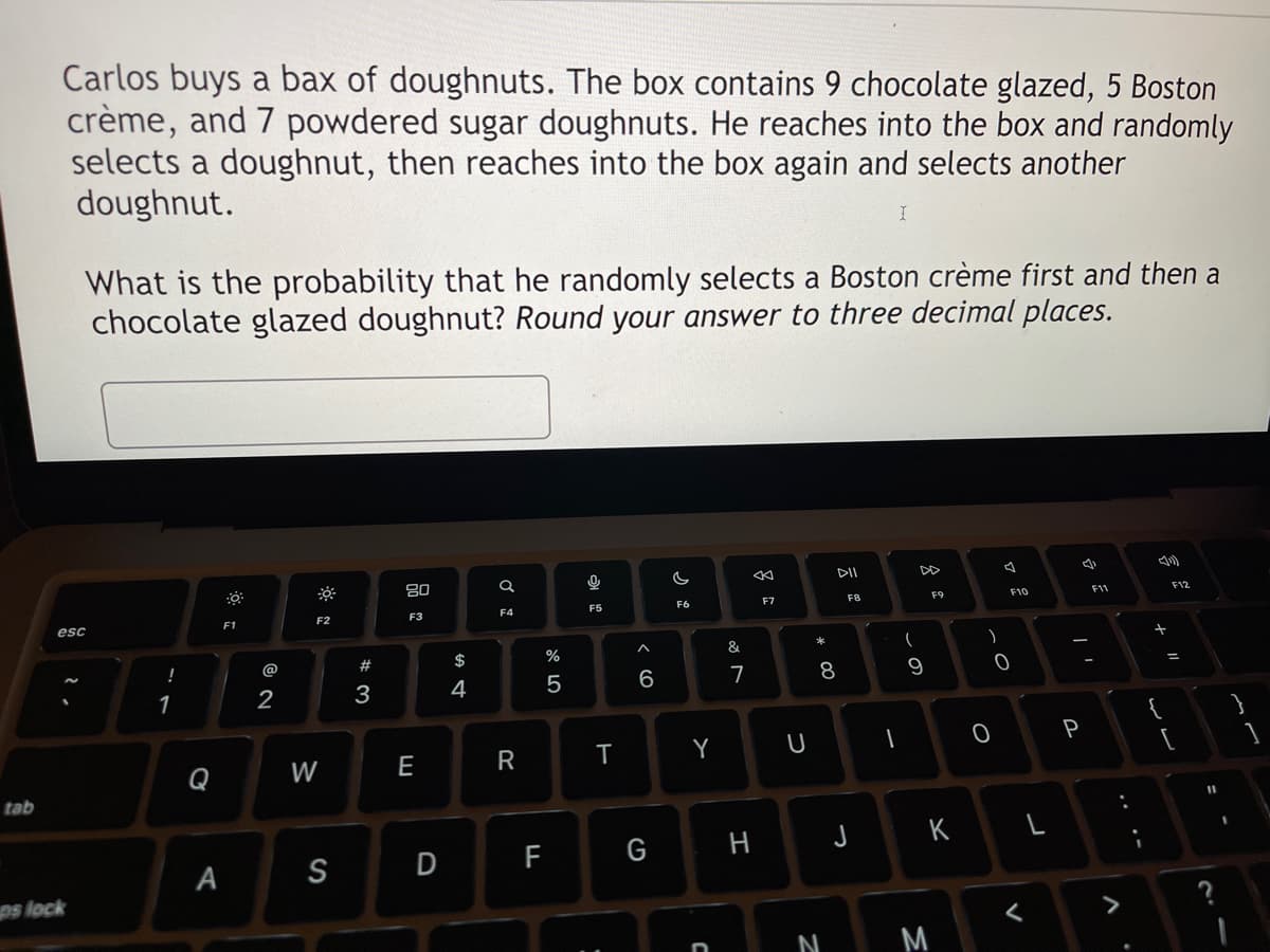 tab
Carlos buys a bax of doughnuts. The box contains 9 chocolate glazed, 5 Boston
crème, and 7 powdered sugar doughnuts. He reaches into the box and randomly
selects a doughnut, then reaches into the box again and selects another
doughnut.
What is the probability that he randomly selects a Boston crème first and then a
chocolate glazed doughnut? Round your answer to three decimal places.
esc
ps lock
!
1
Q
F1
A
2
F2
W
S
#3
80
F3
E
D
$
4
Q
F4
R
F
%
5
0
F5
T
:
^
6
G
G
F6
Y
C
&
7
H
‹k
F7
U
* 00
8
N
F8
(
1
DD
9
F9
JK
M
)
0-
O
72
F10
<
4
P
F11
^
+
F12
=
[
11
S
I