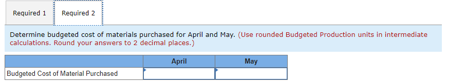 Required 1
Required 2
Determine budgeted cost of materials purchased for April and May. (Use rounded Budgeted Production units in intermediate
calculations. Round your answers to 2 decimal places.)
April
May
Budgeted Cost of Material Purchased
