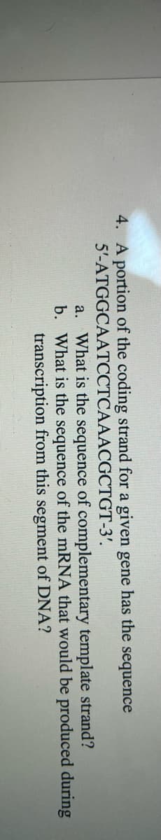 4. A portion of the coding strand for a given gene has the sequence
5'-ATGGCAATCCTCAAACGCTGT-3'.
a. What is the sequence of complementary template strand?
b. What is the sequence of the mRNA that would be produced during
transcription from this segment of DNA?
