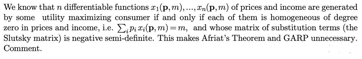 We know that n differentiable functions x₁(p, m), ..., n (p, m) of prices and income are generated
by some utility maximizing consumer if and only if each of them is homogeneous of degree
zero in prices and income, i.e. Σ;pi x¡(p,m)=m, and whose matrix of substitution terms (the
Slutsky matrix) is negative semi-definite. This makes Afriat's Theorem and GARP unnecessary.
Comment.