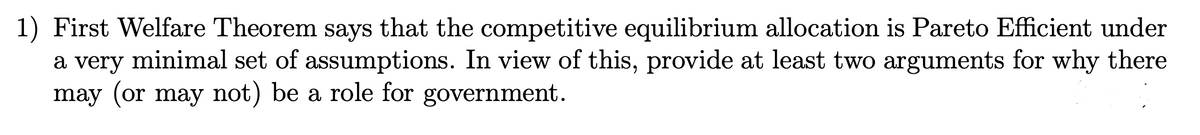 1) First Welfare Theorem says that the competitive equilibrium allocation is Pareto Efficient under
a very minimal set of assumptions. In view of this, provide at least two arguments for why there
may (or may not) be a role for government.