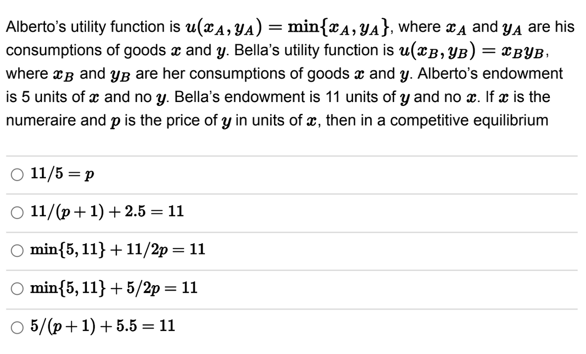 A
and yд are his
= XBYB,
Alberto's utility function is u(xA, YA) = min{A, YA}, where
consumptions of goods and y. Bella's utility function is u(XB, YB)
where x³ and yß are her consumptions of goods and y. Alberto's endowment
is 5 units of x and no y. Bella's endowment is 11 units of y and no x. If x is the
numeraire and p is the price of y in units of x, then in a competitive equilibrium
○ 11/5 = p
11/(p+1) +2.5 = 11
O min{5, 11}+11/2p=11
O min{5, 11}+5/2p=11
○ 5/(p+1) +5.5 = 11
