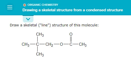 =
ORGANIC CHEMISTRY
Drawing a skeletal structure from a condensed structure
Draw a skeletal ("line") structure of this molecule:
CH3
i
CH3 C-CH₂-
-C-CH3
CH3
—