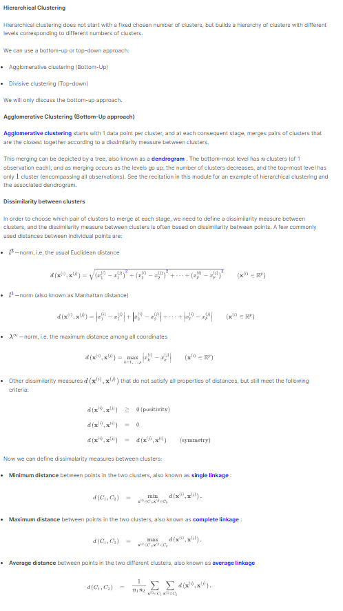 Hierarchical Clustering
Hierarchical clustering does not start with a fixed chosen number of clusters, but builds a hierarchy of clusters with different
levels corresponding to different numbers of clusters.
We can use a bottom-up or top-down approach:
• Agglomerative clustering (Bottom-Up)
• Divisive clustering (Top-down)
We will only discuss the bottom-up approach.
Agglomerative Clustering (Bottom-Up approach)
Agglomerative clustering starts with 1 data point per cluster, and at each consequent stage, merges pairs of clusters that
are the closest together according to a dissimilarity measure between clusters.
This merging can be depicted by a tree, also known as a dendrogram. The bottom-most level has n clusters (of 1
observation each), and as merging occurs as the levels go up, the number of clusters decreases, and the top-most level has
only 1 cluster (encompassing all observations). See the recitation in this module for an example of hierarchical clustering and
the associated dendrogram.
Dissimilarity between clusters
In order to choose which pair of clusters to merge at each stage, we need to define a dissimilarity measure between
clusters, and the dissimilarity measure between clusters is often based on dissimilarity between points. A few commonly
used distances between individual points are:
• -norm, i.e. the usual Euclidean distance
(x,x) = √√(x − ¹)* + (x − xª)* + +...+
¹-norm (also known as Manhattan distance)
(xx) = + | − | + + | − |
-norm, Le. the maximum distance among all coordinates
d(x,x)= max
d(x,x) 20(positivity)
d(x,x!)
(x²)x(i)
• Other dissimilarity measures d (x,x) that do not satisfy all properties of distances, but still meet the following
criteria:
Now we can define dissimalarity measures between clusters:
d (C₁, C₂) -
d (x²), x))
d(C₁,C₂) =
• Minimum distance between points in the two clusters, also known as single linkage:
d(C₁,C₂)
min
-24
(x1) =RP)
max
* EDEC
1
7172
(symmetry)
• Maximum distance between points in the two clusters, also known as complete linkage:
d(x,x).
(x²)
d(x,x).
• Average distance between points in the two different clusters, also known as average linkage
ΣΣ d(x,x).