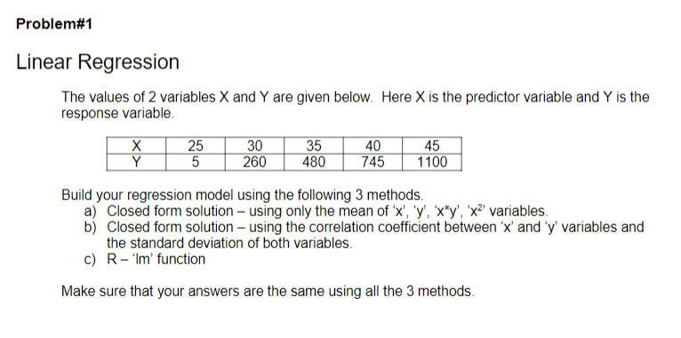 Problem#1
Linear Regression
The values of 2 variables X and Y are given below. Here X is the predictor variable and Y is the
response variable.
X
Y
25
5
30
260
35
480
40
745
45
1100
Build your regression model using the following 3 methods.
a) Closed form solution - using only the mean of 'x', 'y', 'x*y', 'x²¹ variables.
b) Closed form solution - using the correlation coefficient between 'x' and 'y' variables and
the standard deviation of both variables.
c) R'Im' function
Make sure that your answers are the same using all the 3 methods.