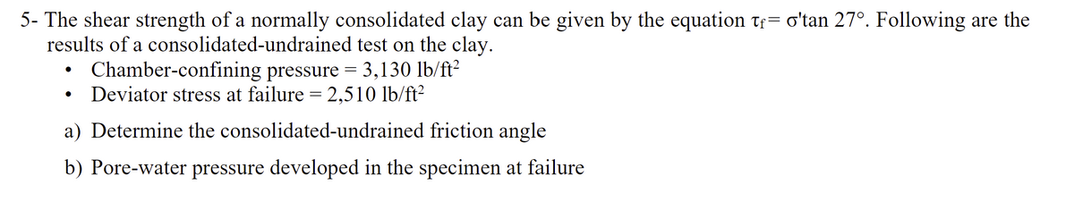 5- The shear strength of a normally consolidated clay can be given by the equation tf o'tan 27°. Following are the
results of a
consolidated-undrained
test on the clay.
• Chamber-confining pressure = 3,130 lb/ft²
Deviator stress at failure = 2,510 lb/ft²
a) Determine the consolidated-undrained friction angle
b) Pore-water pressure developed in the specimen at failure