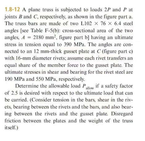 1.8-12 A plane truss is subjected to loads 2P and P at
joints B and C, respectively, as shown in the figure part a.
The truss bars are made of two L102 x 76 x 6.4 steel
angles [see Table F-5(b): cross-sectional area of the two
angles, A = 2180 mm², figure part b] having an ultimate
stress in tension equal to 390 MPa. The angles are con-
nected to an 12 mm-thick gusset plate at C (figure part c)
with 16-mm diameter rivets; assume each rivet transfers an
equal share of the member force to the gusset plate. The
ultimate stresses in shear and bearing for the rivet steel are
190 MPa and 550 MPa, respectively.
Determine the allowable load Pallow if a safety factor
of 2.5 is desired with respect to the ultimate load that can
be carried. (Consider tension in the bars, shear in the riv-
ets, bearing between the rivets and the bars, and also bear-
ing between the rivets and the gusset plate. Disregard
friction between the plates and the weight of the truss
itself.)