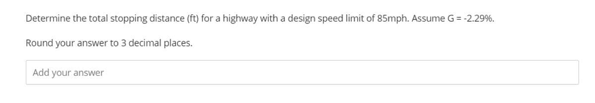 Determine the total stopping distance (ft) for a highway with a design speed limit of 85mph. Assume G = -2.29%.
Round your answer to 3 decimal places.
Add your answer