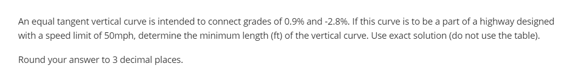 An equal tangent vertical curve is intended to connect grades of 0.9% and -2.8%. If this curve is to be a part of a highway designed
with a speed limit of 50mph, determine the minimum length (ft) of the vertical curve. Use exact solution (do not use the table).
Round your answer to 3 decimal places.