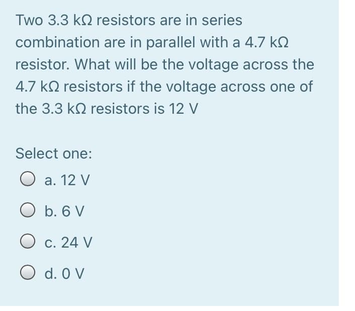Two 3.3 k2 resistors are in series
combination are in parallel with a 4.7 k2
resistor. What will be the voltage across the
4.7 k2 resistors if the voltage across one of
the 3.3 k2 resistors is 12 V
Select one:
O a. 12 V
b. 6 V
O c. 24 V
O d. 0 V
