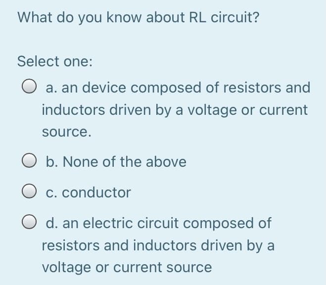 What do you know about RL circuit?
Select one:
O a. an device composed of resistors and
inductors driven by a voltage or current
source.
O b. None of the above
C. conductor
d. an electric circuit composed of
resistors and inductors driven by a
voltage or current source
