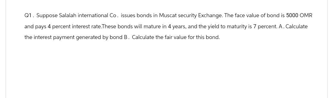 Q1. Suppose Salalah international Co. issues bonds in Muscat security Exchange. The face value of bond is 5000 OMR
and pays 4 percent interest rate.These bonds will mature in 4 years, and the yield to maturity is 7 percent. A. Calculate
the interest payment generated by bond B. Calculate the fair value for this bond.