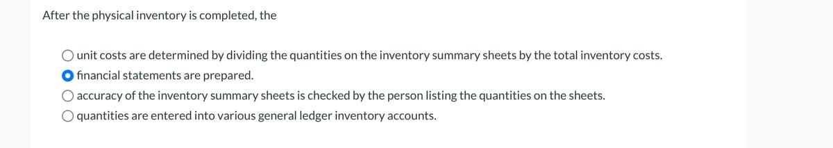 After the physical inventory is completed, the
unit costs are determined by dividing the quantities on the inventory summary sheets by the total inventory costs.
financial statements are prepared.
accuracy of the inventory summary sheets is checked by the person listing the quantities on the sheets.
quantities are entered into various general ledger inventory accounts.
