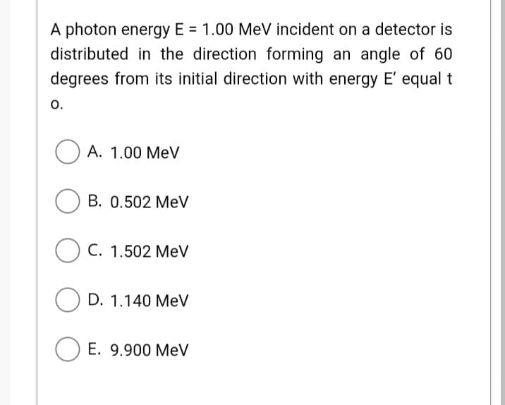 A photon energy E = 1.00 MeV incident on a detector is
distributed in the direction forming an angle of 60
degrees from its initial direction with energy E' equal t
o.
A. 1.00 MeV
B. 0.502 MeV
C. 1.502 MeV
O D. 1.140 MeV
O E. 9.900 MeV
