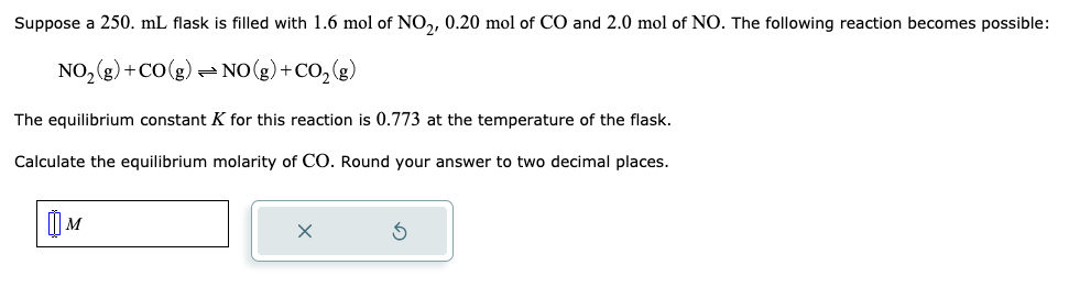 Suppose a 250. mL flask is filled with 1.6 mol of NO₂, 0.20 mol of CO and 2.0 mol of NO. The following reaction becomes possible:
NO₂(g) + CO(g) → NO(g) + CO₂(g)
The equilibrium constant K for this reaction is 0.773 at the temperature of the flask.
Calculate the equilibrium molarity of CO. Round your answer to two decimal places.
M
X
3