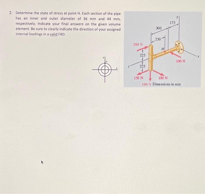 2. Determine the state of stress at point H. Each section of the pipe
has an inner and outer diameter of 36 mm and 44 mm,
respectively. Indicate your final answers on the given volume
element. Be sure to clearly indicate the direction of your assigned
internal loadings in a valid FBD.
200 N
225
150 N
300
30
H
175
100 N
100 N
100 N Dimensions in mm