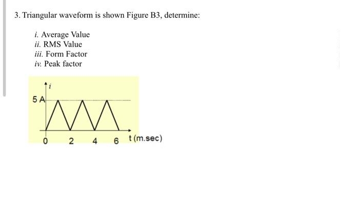 3. Triangular waveform is shown Figure B3, determine:
i. Average Value
ii. RMS Value
iii. Form Factor
iv. Peak factor
5 A
0 24
6
t (m.sec)