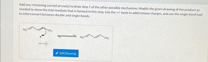 Add any remaining curved arrow(s) to draw step 1 of the other possible mechanism. Modify the given drawing of the product as
needed to show the intermediate that is formed in this step. Use the +/-tools to add/remove charges, and use the single bond tool
to interconvert between double and single bonds.
H₂C
CH₂
H-O:
Edit Drawing