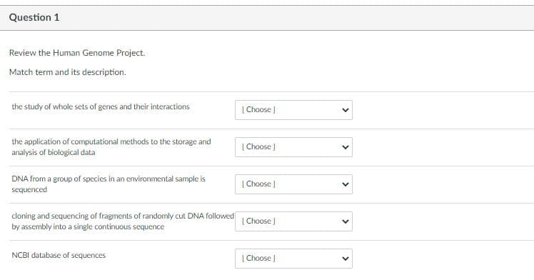 Question 1
Review the Human Genome Project.
Match term and its description.
the study of whole sets of genes and their interactions
| Choose J
the application of computational methods to the storage and
analysis of biological data
|Choose )
DNA from a group of species in an environmental sample is
sequenced
| Choose J
cloning and sequencing of fragments of randomly cut DNA followed
| Choose ]
by assembly into a single continuous sequence
NCBI database of sequences
| Choose
>
>
