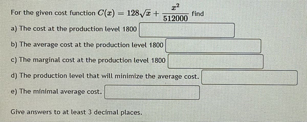 For the given cost function C(1) = 128 /a +
find
512000
a) The cost at the production level 1800
b) The average cost at the production level 1800
c) The marginal cost at the production level 1800
d) The production level that will minimize the average cost.
e) The minimal average cost.
Give answers to at least 3 decimal places.
