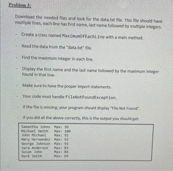 Problem 3:
Download the needed files and look for the data.txt file. This file should have
multiple lines, each line has first name, last name followed by multiple integers.
Create a class named MaximumOfEachLine with a main method..
Read the data from the "data.txt" file.
Find the maximum integer in each line.
Display the first name and the last name followed by the maximum integer
found in that line.
Make sure to have the proper import statements.
Your code must handle FileNotFoundException.
If the file is missing, your program should display "File Not Found".
If you did all the above correctly, this is the output you should get:
Samantha Johns
Max: 99
Max: 100
Max: 92
Michael Smith
John Michael
Mary Hernandez
George Johnson
Sara Anderson
Susan John
Mark Smith
Max: 92
Max: 93
Max: 83
Max: 84
Max: 69