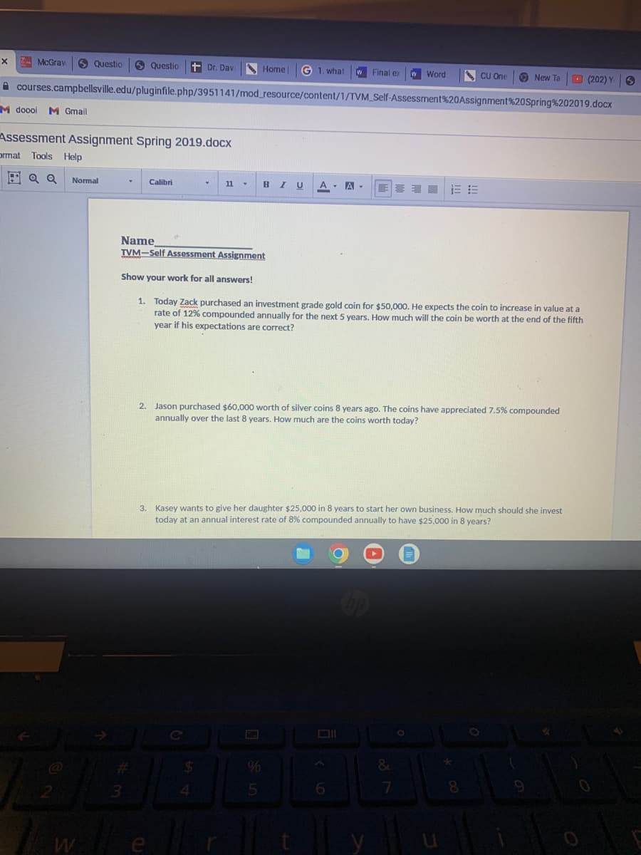 . McGrav
9 Questio
O Questio t Dr. Dav
Home
G 1. what
WFinal e
W Word
CU One
O New Ta
O (202) Y 6
x
A courses.campbellsville.edu/pluginfile.php/3951141/mod_resource/content/1/TVM_Self-Assessment%20Assignment%20Spring%202019.docx
M doooi M Gmail
Assessment Assignment Spring 2019.docx
prmat Tools Help
BIU A - A -
喜
Normal
Calibri
11
Name
TVM-Self Assessment Assignment
Show your work for all answers!
1. Today Zack purchased an investment grade gold coin for $50,000. He expects the coin to increase in value at a
rate of 12% compounded annually for the next 5 years. How much will the coin be worth at the end of the fifth
year if his expectations are correct?
2. Jason purchased $60,000 worth of silver coins 8 years ago. The coins have appreciated 7.5% compounded
annually over the last 8 years. How much are the coins worth today?
3. Kasey wants to give her daughter $25,000 in 8 years to start her own business. How much should she invest
today at an annual interest rate of 8% compounded annually to have $25,000 in 8 years?
Cc
%23
%
8
2
4.
e

