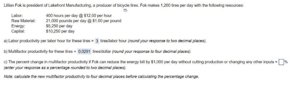 Lillian Fok is president of Lakefront Manufacturing, a producer of bicycle tires. Fok makes 1,200 tires per day with the following resources:
D
400 hours per day @$12.00 per hour
21,000 pounds per day @ $1.00 per pound
$5,250 per day
$10,250 per day
a) Labor productivity per labor hour for these tires = 3 tires/labor hour (round your response to two decimal places).
b) Multifactor productivity for these tires= 0.0291 tires/dollar (round your response to four decimal places).
c) The percent change in multifactor productivity if Fok can reduce the energy bill by $1,000 per day without cutting production or changing any other inputs = %
(enter your response as a percentage rounded to two decimal places).
Note: calculate the new multifactor productivity to four decimal places before calculating the percentage change.
Labor:
Raw Material:
Energy:
Capital: