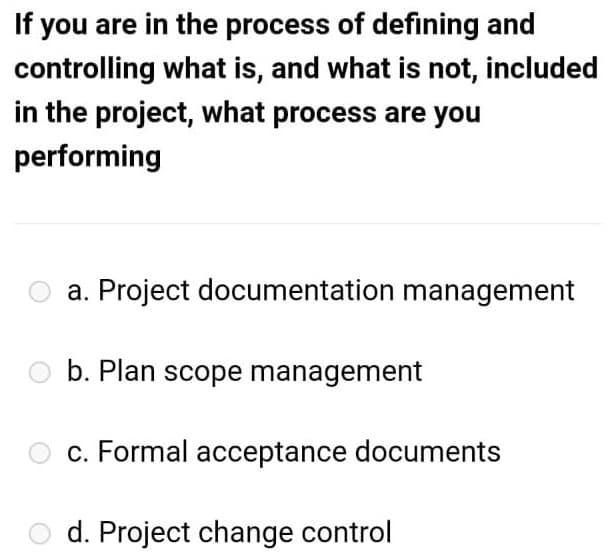 If you are in the process of defining and
controlling what is, and what is not, included
in the project, what process are you
performing
a. Project documentation management
b. Plan scope management
c. Formal acceptance documents
d. Project change control

