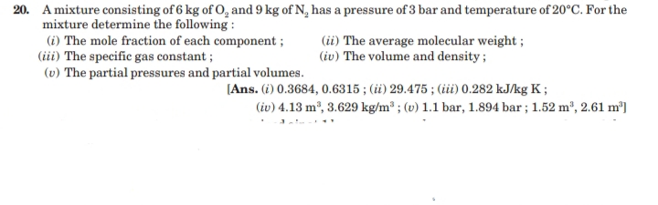 20. A mixture consisting of 6 kg of O, and 9 kg of N, has a pressure of 3 bar and temperature of 20°C. For the
mixture determine the following :
(i) The mole fraction of each component ;
(iii) The specific gas constant;
(v) The partial pressures and partial volumes.
(ii) The average molecular weight ;
(iv) The volume and density;
[Ans. (i) 0.3684, 0.6315 ; (iüi) 29.475 ; (iii) 0.282 kJ/kg K ;
(iv) 4.13 m?, 3.629 kg/m² ; (v) 1.1 bar, 1.894 bar ; 1.52 m², 2.61 m²)
