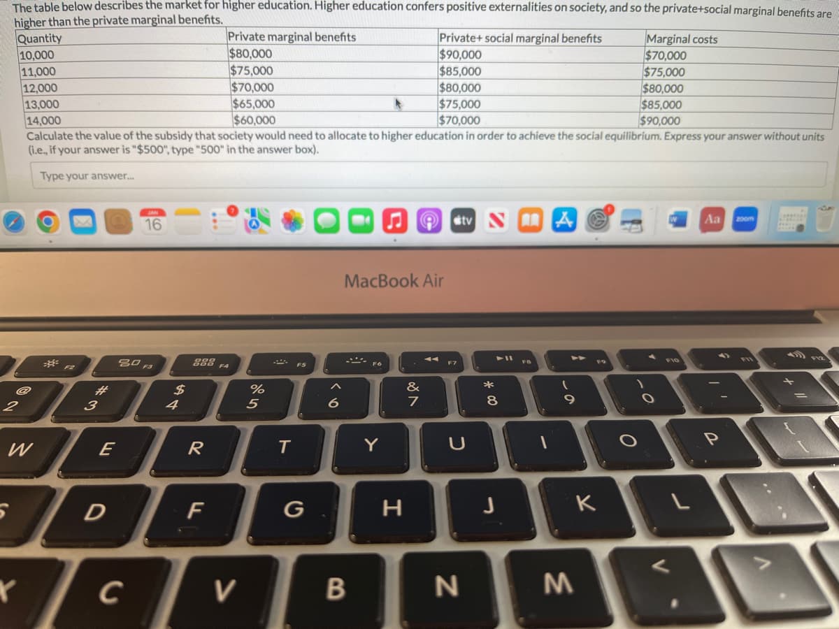 The table below describes the market for higher education. Higher education confers positive externalities on society, and so the private+social marginal benefits are
higher than the private marginal benefits.
2
Quantity
10,000
11,000
12,000
13,000
14,000
Calculate the value of the subsidy that society would need to allocate to higher education in order to achieve the social equilibrium. Express your answer without units
(i.e., if your answer is "$500", type "500" in the answer box).
Type your answer....
#
JOE
3
E
W
5
X
D
16
20 F3
C
$
4
Private marginal benefits
$80,000
$75,000
$70,000
$65,000
$60,000
888 FA
R
F
V
%
5
T
F5
6
MacBook Air
B
F6
Y
Private+ social marginal benefits
$90,000
$85,000
$80,000
$75,000
$70,000
&
7
H
F7
tv NA
U
N
*
8
J
F8
1
(
9
K
M
Marginal costs
$70,000
$75,000
$80,000
$85,000
$90,000
O
.O.
L
Aa
P
zoom