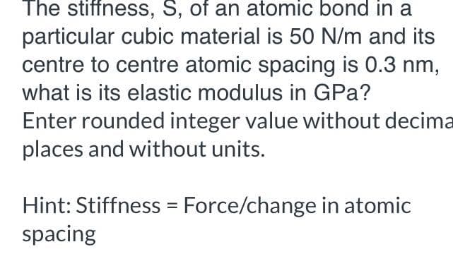 The stiffness, S, of an atomic bond in a
particular cubic material is 50 N/m and its
centre to centre atomic spacing is 0.3 nm,
what is its elastic modulus in GPa?
Enter rounded integer value without decima
places and without units.
Hint: Stiffness = Force/change in atomic
spacing
