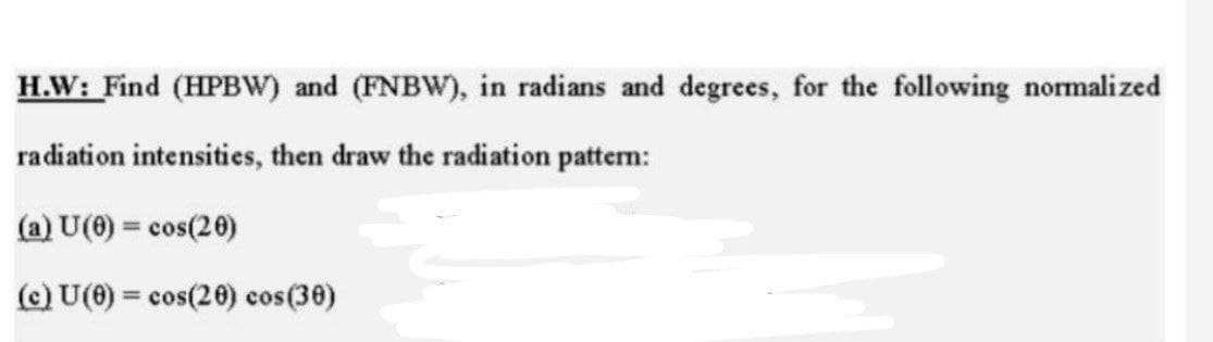 H.W: Find (HPBW) and (FNBW), in radians and degrees, for the following normalized
radiation intensities, then draw the radiation pattern:
(a) U(0) = cos(20)
%3D
(c) U(0) = cos(20) cos(30)
%3D
