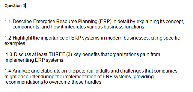 Question-1
1.1 Describe Enterprise Resource Planning (ERP) in detail by explaining its concept,
components, and how it integrates various business functions.
1.2 Highlight the importance of ERP systems in modern businesses, citing specific
examples.
1.3 Discuss at least THREE (3) key benefits that organizations gain from
implementing ERP systems.
1.4 Analyze and elaborate on the potential pitfalls and challenges that companies
might encounter during the implementation of ERP systems, providing
recommendations to overcome these hurdles.