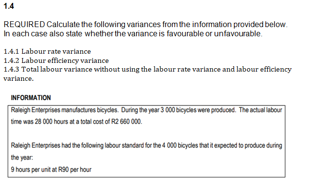 1.4
REQUIRED Calculate the following variances from the information provided below.
In each case also state whether the variance is favourable or unfavourable.
1.4.1 Labour rate variance
1.4.2 Labour efficiency variance
1.4.3 Total labour variance without using the labour rate variance and labour efficiency
variance.
INFORMATION
Raleigh Enterprises manufactures bicycles. During the year 3 000 bicycles were produced. The actual labour
time was 28 000 hours at a total cost of R2 660 000.
Raleigh Enterprises had the following labour standard for the 4 000 bicycles that it expected to produce during
the year:
9 hours per unit at R90 per hour