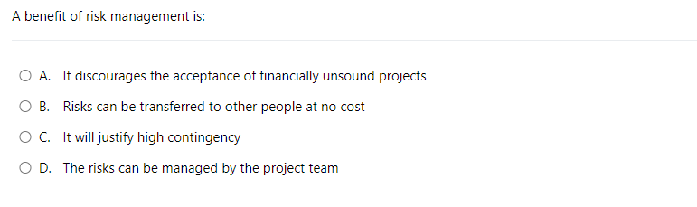 A benefit of risk management is:
O A. It discourages the acceptance of financially unsound projects
O B. Risks can be transferred to other people at no cost
O C. It will justify high contingency
O D. The risks can be managed by the project team