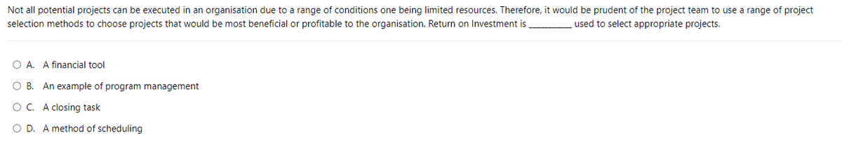 Not all potential projects can be executed in an organisation due to a range of conditions one being limited resources. Therefore, it would be prudent of the project team to use a range of project
used to select appropriate projects.
selection methods to choose projects that would be most beneficial or profitable to the organisation. Return on Investment is
O A. A financial tool
OB. An example of program management
O C. A closing task
O D. A method of scheduling