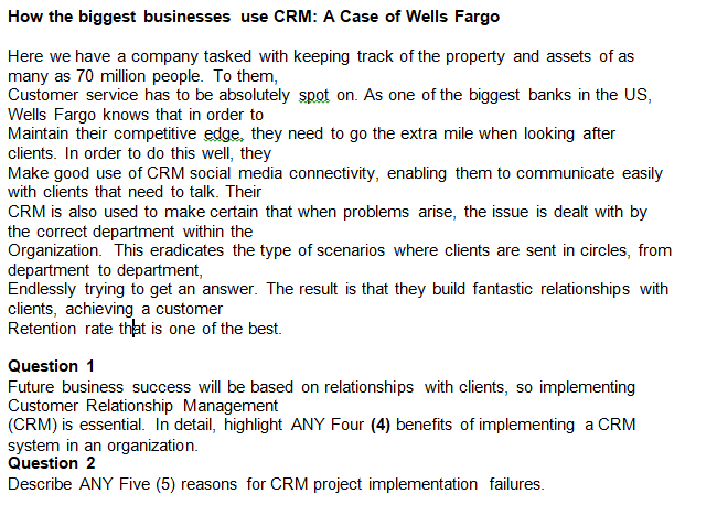 How the biggest businesses use CRM: A Case of Wells Fargo
Here we have a company tasked with keeping track of the property and assets of as
many as 70 million people. To them,
Customer service has to be absolutely spot on. As one of the biggest banks in the US,
Wells Fargo knows that in order to
Maintain their competitive edge, they need to go the extra mile when looking after
clients. In order to do this well, they
Make good use of CRM social media connectivity, enabling them to communicate easily
with clients that need to talk. Their
CRM is also used to make certain that when problems arise, the issue is dealt with by
the correct department within the
Organization. This eradicates the type of scenarios where clients are sent in circles, from
department to department,
Endlessly trying to get an answer. The result is that they build fantastic relationships with
clients, achieving a customer
Retention rate that is one of the best.
Question 1
Future business success will be based on relationships with clients, so implementing
Customer Relationship Management
(CRM) is essential. In detail, highlight ANY Four (4) benefits of implementing a CRM
system in an organization.
Question 2
Describe ANY Five (5) reasons for CRM project implementation failures.