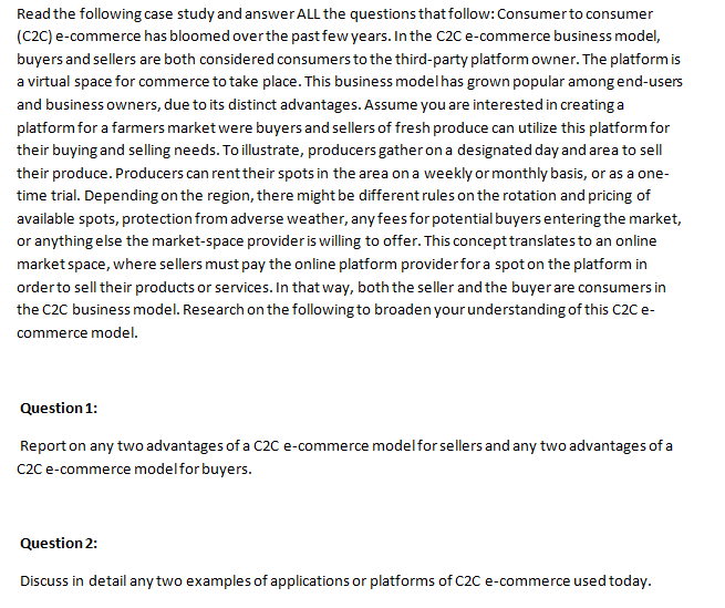 Read the following case study and answer ALL the questions that follow: Consumer to consumer
(C2C) e-commerce has bloomed over the past few years. In the C2C e-commerce business model,
buyers and sellers are both considered consumers to the third-party platform owner. The platform is
a virtual space for commerce to take place. This business model has grown popular among end-users
and business owners, due to its distinct advantages. Assume you are interested in creating a
platform for a farmers market were buyers and sellers of fresh produce can utilize this platform for
their buying and selling needs. To illustrate, producers gather on a designated day and area to sell
their produce. Producers can rent their spots in the area on a weekly or monthly basis, or as a one-
time trial. Depending on the region, there might be different rules on the rotation and pricing of
available spots, protection from adverse weather, any fees for potential buyers entering the market,
or anything else the market-space provider is willing to offer. This concept translates to an online
market space, where sellers must pay the online platform provider for a spot on the platform in
order to sell their products or services. In that way, both the seller and the buyer are consumers in
the C2C business model. Research on the following to broaden your understanding of this C2C e-
commerce model.
Question 1:
Report on any two advantages of a C2C e-commerce model for sellers and any two advantages of a
C2C e-commerce model for buyers.
Question 2:
Discuss in detail any two examples of applications or platforms of C2C e-commerce used today.