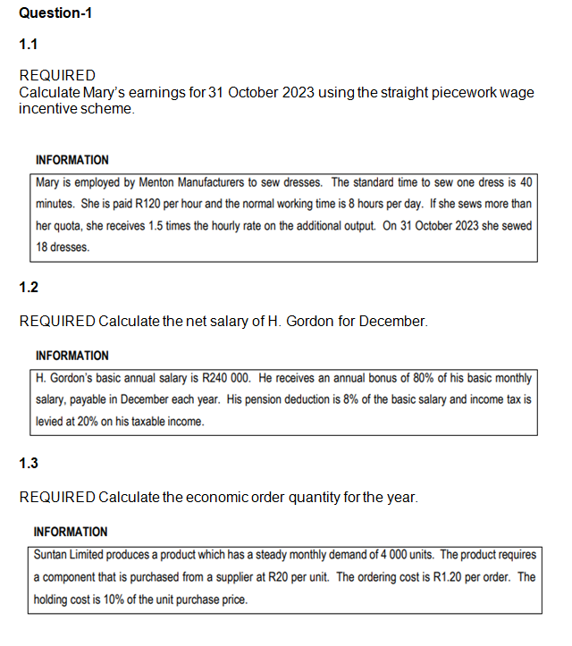 Question-1
1.1
REQUIRED
Calculate Mary's earnings for 31 October 2023 using the straight piecework wage
incentive scheme.
INFORMATION
Mary is employed by Menton Manufacturers to sew dresses. The standard time to sew one dress is 40
minutes. She is paid R120 per hour and the normal working time is 8 hours per day. If she sews more than
her quota, she receives 1.5 times the hourly rate on the additional output. On 31 October 2023 she sewed
18 dresses.
1.2
REQUIRED Calculate the net salary of H. Gordon for December.
INFORMATION
H. Gordon's basic annual salary is R240 000. He receives an annual bonus of 80% of his basic monthly
salary, payable in December each year. His pension deduction is 8% of the basic salary and income tax is
levied at 20% on his taxable income.
1.3
REQUIRED Calculate the economic order quantity for the year.
INFORMATION
Suntan Limited produces a product which has a steady monthly demand of 4 000 units. The product requires
a component that is purchased from a supplier at R20 per unit. The ordering cost is R1.20 per order. The
holding cost is 10% of the unit purchase price.