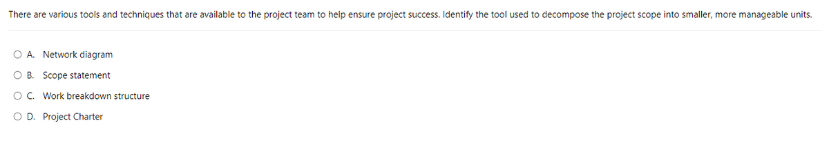 There are various tools and techniques that are available to the project team to help ensure project success. Identify the tool used to decompose the project scope into smaller, more manageable units.
O A. Network diagram
OB. Scope statement
O C. Work breakdown structure
O D. Project Charter