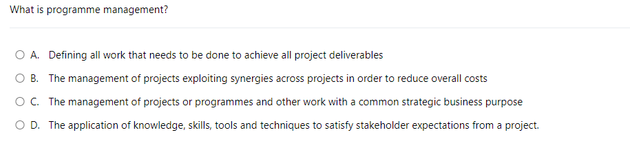 What is programme management?
O A. Defining all work that needs to be done to achieve all project deliverables
O B. The management of projects exploiting synergies across projects in order to reduce overall costs
O C. The management of projects or programmes and other work with a common strategic business purpose
O D. The application of knowledge, skills, tools and techniques to satisfy stakeholder expectations from a project.