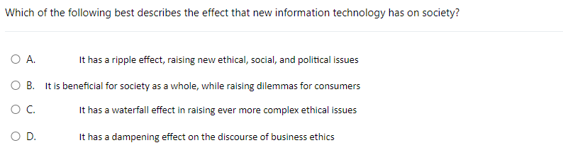 Which of the following best describes the effect that new information technology has on society?
O A.
It has a ripple effect, raising new ethical, social, and political issues
OB. It is beneficial for society as a whole, while raising dilemmas for consumers
O C.
It has a waterfall effect in raising ever more complex ethical issues
It has a dampening effect on the discourse of business ethics
O D.