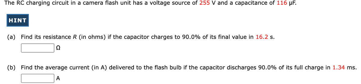 The RC charging circuit in a camera flash unit has a voltage source of 255 V and a capacitance of 116 µF.
HINT
(a) Find its resistance R (in ohms) if the capacitor charges to 90.0% of its final value in 16.2 s.
Ω
(b) Find the average current (in A) delivered to the flash bulb the capacitor discharges 90.0% of its full charge in 1.34 ms.
A