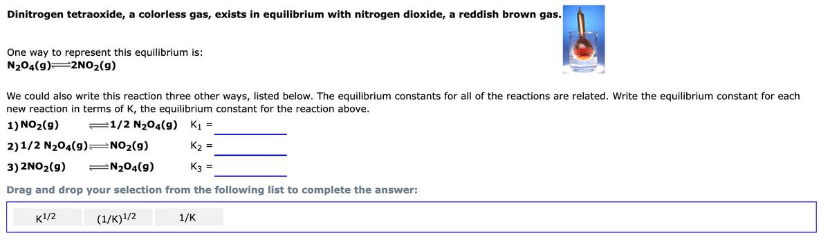 Dinitrogen tetraoxide, a colorless gas, exists in equilibrium with nitrogen dioxide, a reddish brown gas.
One way to represent this equilibrium is:
N₂04(g) 2NO₂(g)
We could also write this reaction three other ways, listed below. The equilibrium constants for all of the reactions are related. Write the equilibrium constant for each
new reaction in terms of K, the equilibrium constant for the reaction above.
1) NO₂(g)
1/2 N₂O4(g) K₁
2) 1/2 N₂O4(9)
NO₂(g)
3) 2NO₂(g)
N₂O4(9)
Drag and drop your selection from the following list to complete the answer:
K¹/2
(1/K)¹/2
=
=
K₂
K3 =
1/K